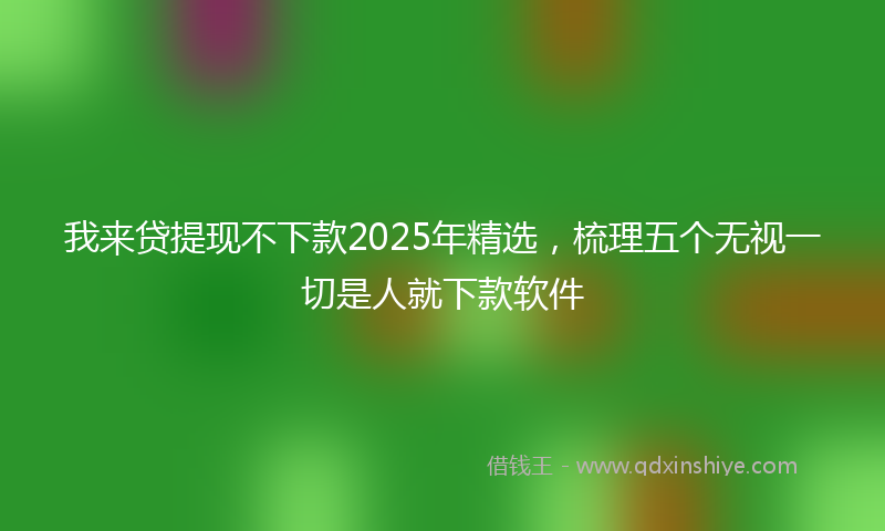 我来贷提现不下款2025年精选，梳理五个无视一切是人就下款软件