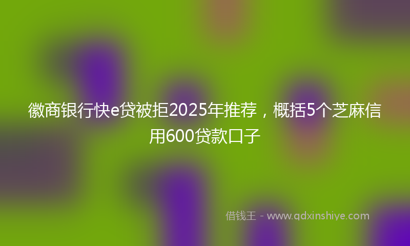 徽商银行快e贷被拒2025年推荐，概括5个芝麻信用600贷款口子