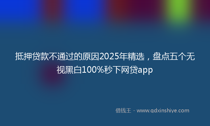 抵押贷款不通过的原因2025年精选，盘点五个无视黑白100%秒下网贷app