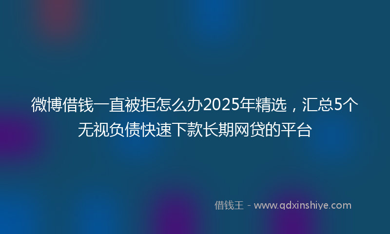 微博借钱一直被拒怎么办2025年精选，汇总5个无视负债快速下款长期网贷的平台