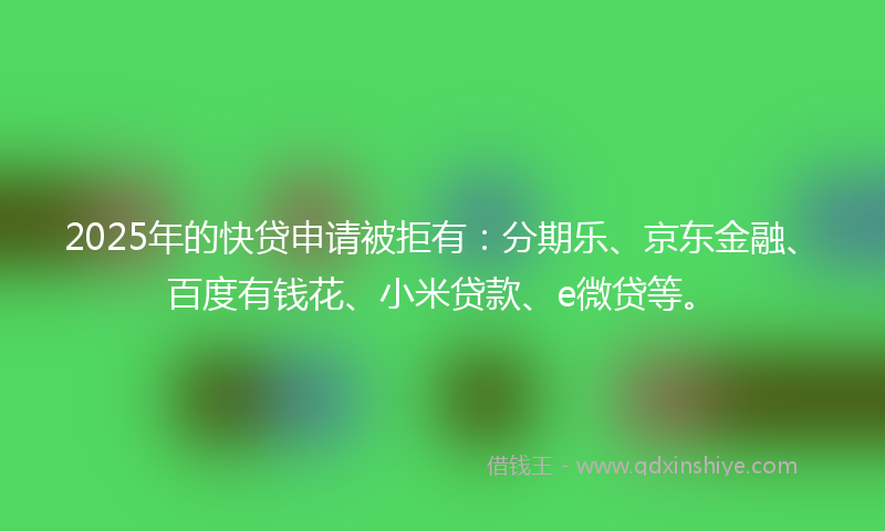 2025年的快贷申请被拒有：分期乐、京东金融、百度有钱花、小米贷款、e微贷等。