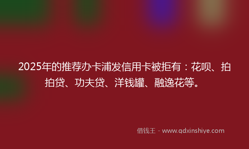 2025年的推荐办卡浦发信用卡被拒有：花呗、拍拍贷、功夫贷、洋钱罐、融逸花等。