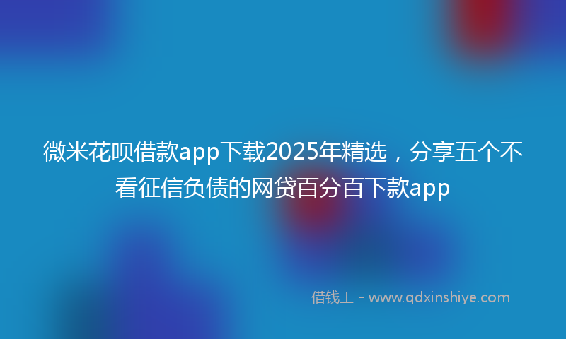 微米花呗借款app下载2025年精选，分享五个不看征信负债的网贷百分百下款app