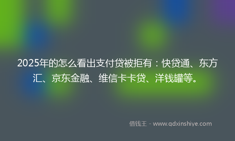 2025年的怎么看出支付贷被拒有：快贷通、东方汇、京东金融、维信卡卡贷、洋钱罐等。