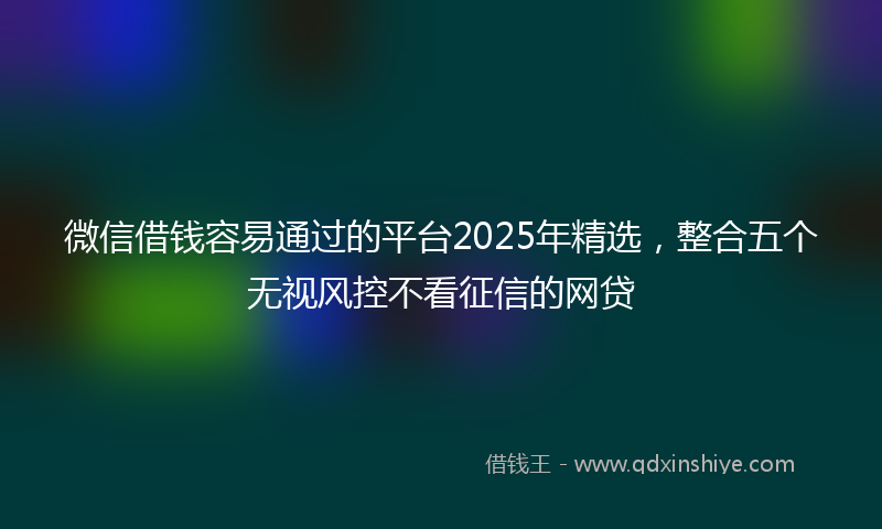 微信借钱容易通过的平台2025年精选，整合五个无视风控不看征信的网贷