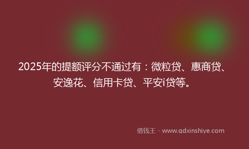 2025年的提额评分不通过有：微粒贷、惠商贷、安逸花、信用卡贷、平安i贷等。