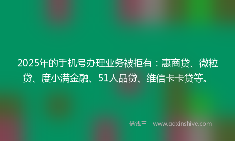 2025年的手机号办理业务被拒有：惠商贷、微粒贷、度小满金融、51人品贷、维信卡卡贷等。