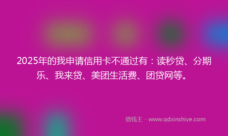 2025年的我申请信用卡不通过有：读秒贷、分期乐、我来贷、美团生活费、团贷网等。