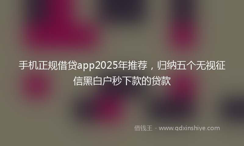 手机正规借贷app2025年推荐，归纳五个无视征信黑白户秒下款的贷款