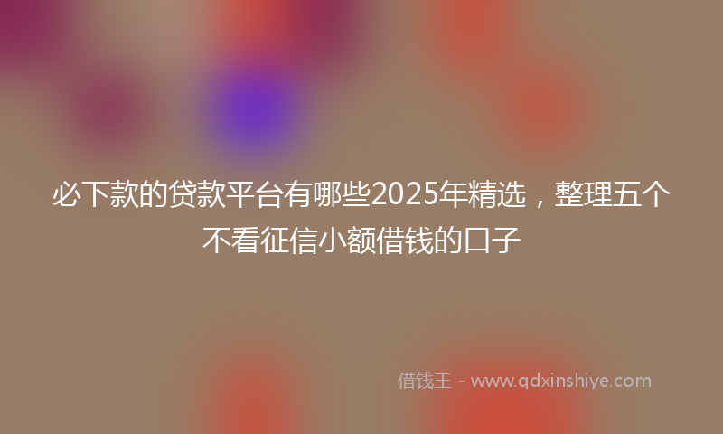 必下款的贷款平台有哪些2025年精选，整理五个不看征信小额借钱的口子