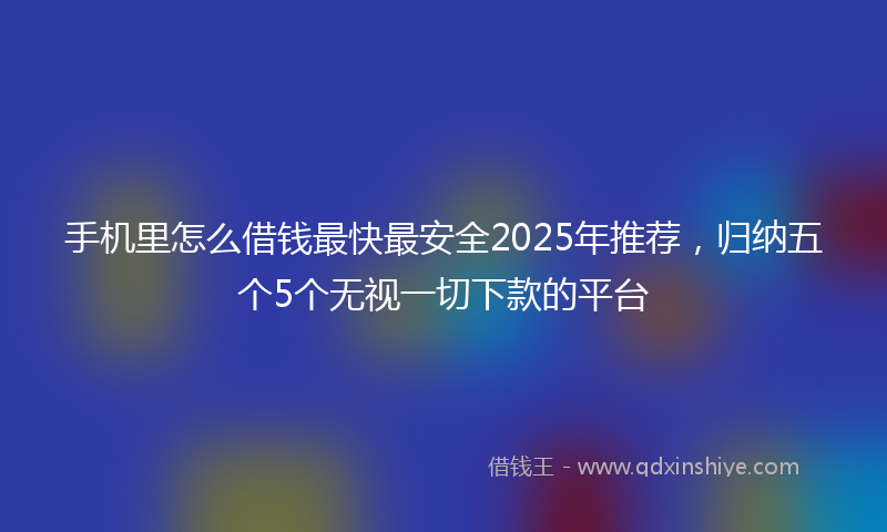 手机里怎么借钱最快最安全2025年推荐，归纳五个5个无视一切下款的平台