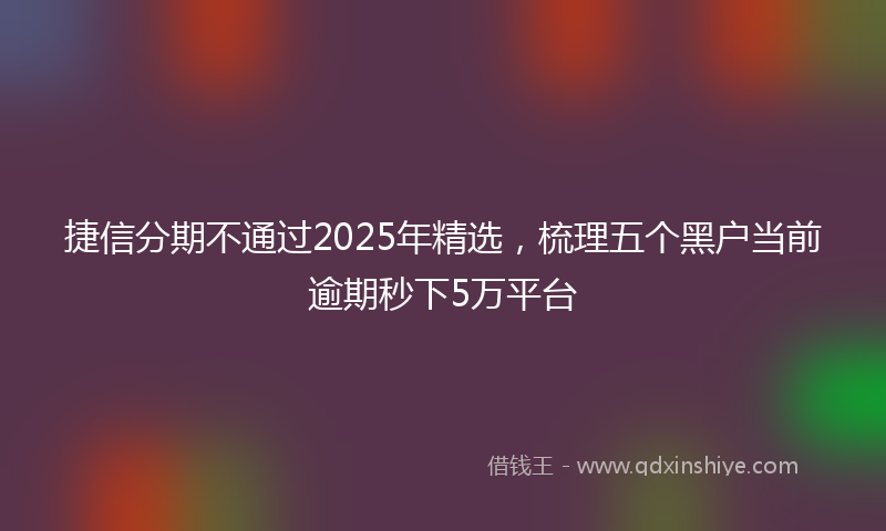 捷信分期不通过2025年精选，梳理五个黑户当前逾期秒下5万平台