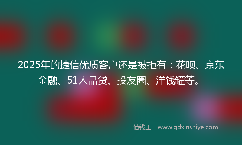 2025年的捷信优质客户还是被拒有：花呗、京东金融、51人品贷、投友圈、洋钱罐等。