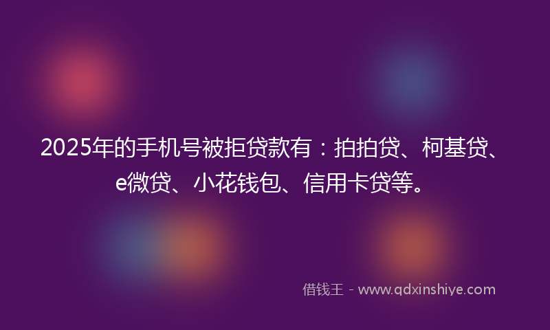 2025年的手机号被拒贷款有：拍拍贷、柯基贷、e微贷、小花钱包、信用卡贷等。