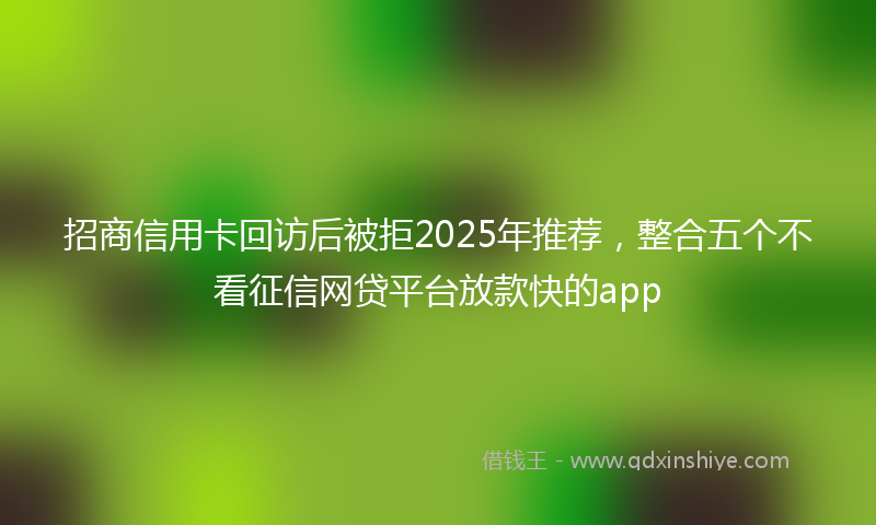 招商信用卡回访后被拒2025年推荐，整合五个不看征信网贷平台放款快的app