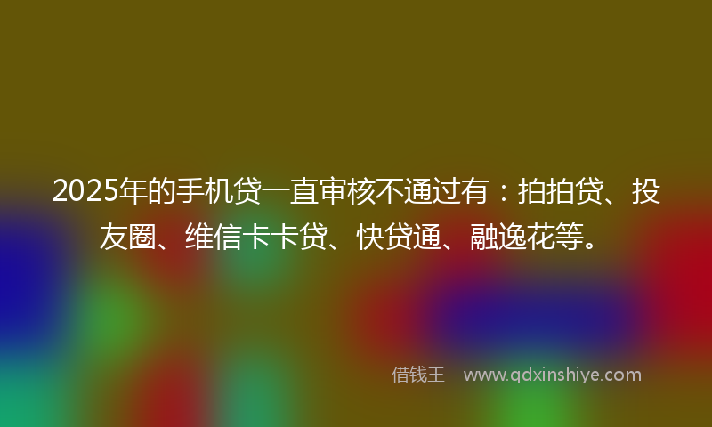2025年的手机贷一直审核不通过有：拍拍贷、投友圈、维信卡卡贷、快贷通、融逸花等。