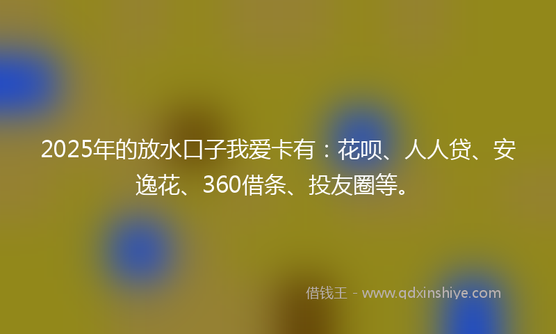 2025年的放水口子我爱卡有：花呗、人人贷、安逸花、360借条、投友圈等。