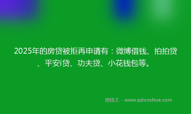 2025年的房贷被拒再申请有：微博借钱、拍拍贷、平安i贷、功夫贷、小花钱包等。