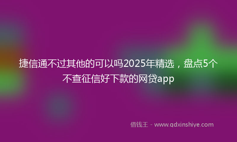 捷信通不过其他的可以吗2025年精选，盘点5个不查征信好下款的网贷app