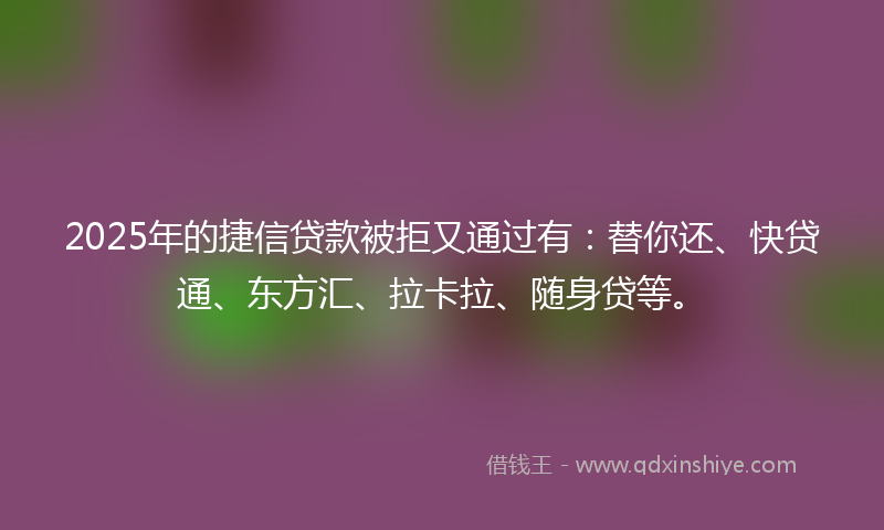 2025年的捷信贷款被拒又通过有：替你还、快贷通、东方汇、拉卡拉、随身贷等。