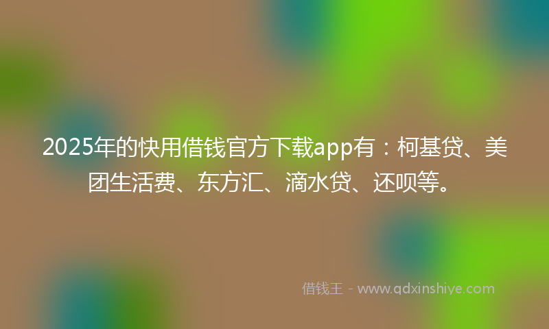 2025年的快用借钱官方下载app有：柯基贷、美团生活费、东方汇、滴水贷、还呗等。