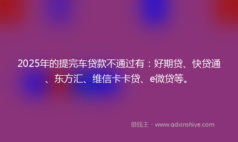 2025年的提完车贷款不通过有：好期贷、快贷通、东方汇、维信卡卡贷、e微贷等。