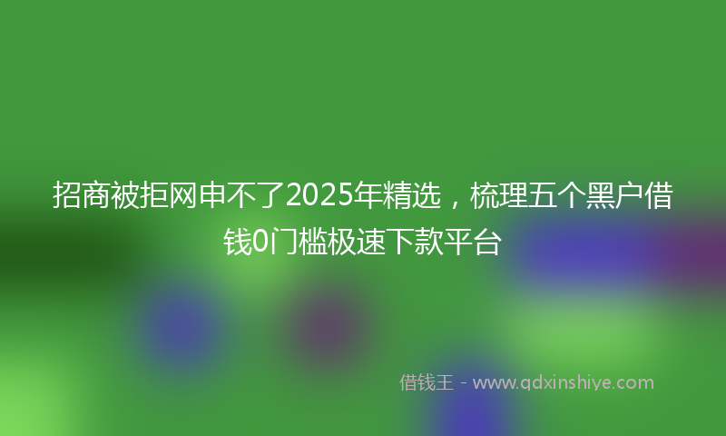 招商被拒网申不了2025年精选，梳理五个黑户借钱0门槛极速下款平台