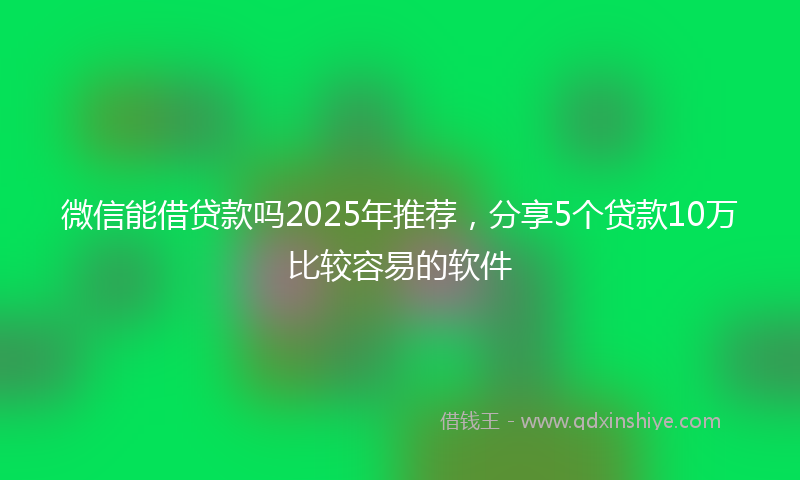 微信能借贷款吗2025年推荐，分享5个贷款10万比较容易的软件