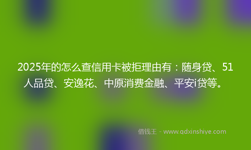 2025年的怎么查信用卡被拒理由有：随身贷、51人品贷、安逸花、中原消费金融、平安i贷等。
