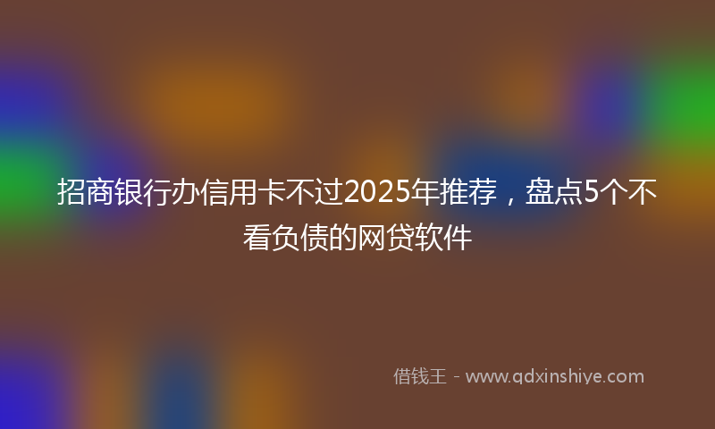 招商银行办信用卡不过2025年推荐，盘点5个不看负债的网贷软件