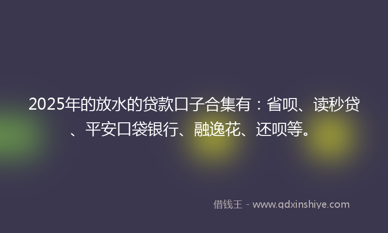 2025年的放水的贷款口子合集有：省呗、读秒贷、平安口袋银行、融逸花、还呗等。