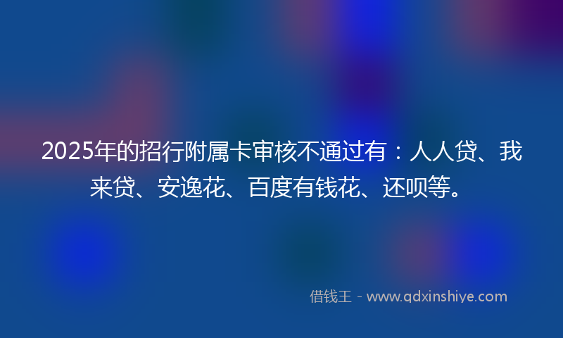 2025年的招行附属卡审核不通过有：人人贷、我来贷、安逸花、百度有钱花、还呗等。