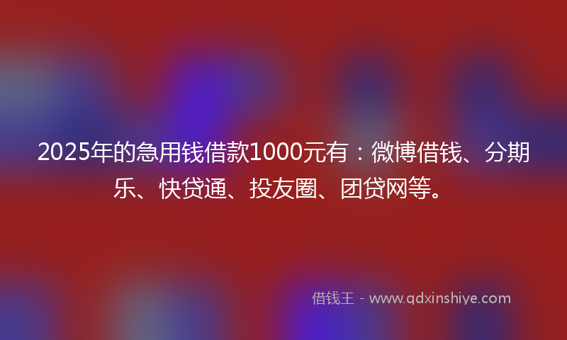 2025年的急用钱借款1000元有：微博借钱、分期乐、快贷通、投友圈、团贷网等。