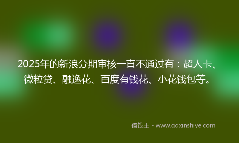 2025年的新浪分期审核一直不通过有：超人卡、微粒贷、融逸花、百度有钱花、小花钱包等。