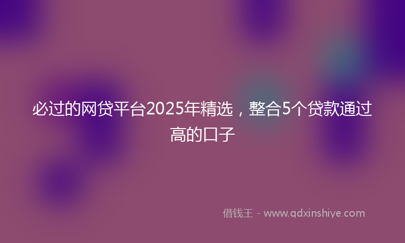 必过的网贷平台2025年精选，整合5个贷款通过高的口子