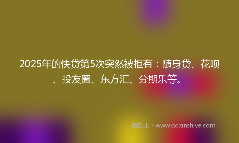2025年的快贷第5次突然被拒有：随身贷、花呗、投友圈、东方汇、分期乐等。