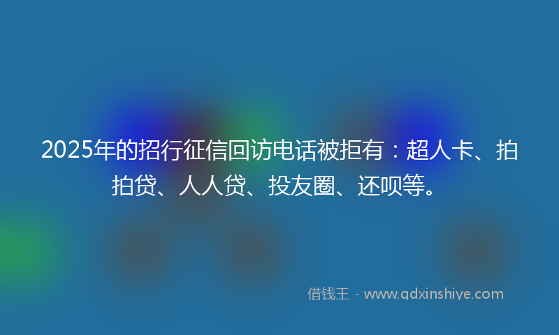 2025年的招行征信回访电话被拒有：超人卡、拍拍贷、人人贷、投友圈、还呗等。