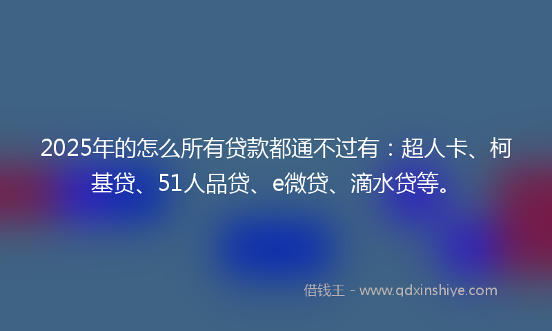 2025年的怎么所有贷款都通不过有：超人卡、柯基贷、51人品贷、e微贷、滴水贷等。