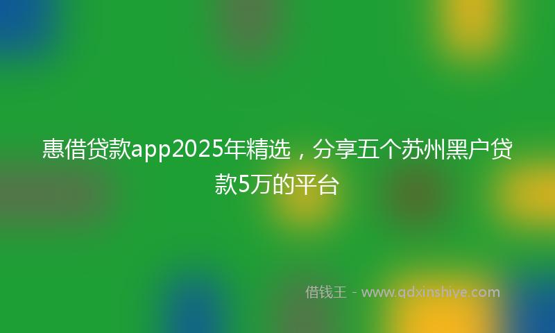 惠借贷款app2025年精选，分享五个苏州黑户贷款5万的平台