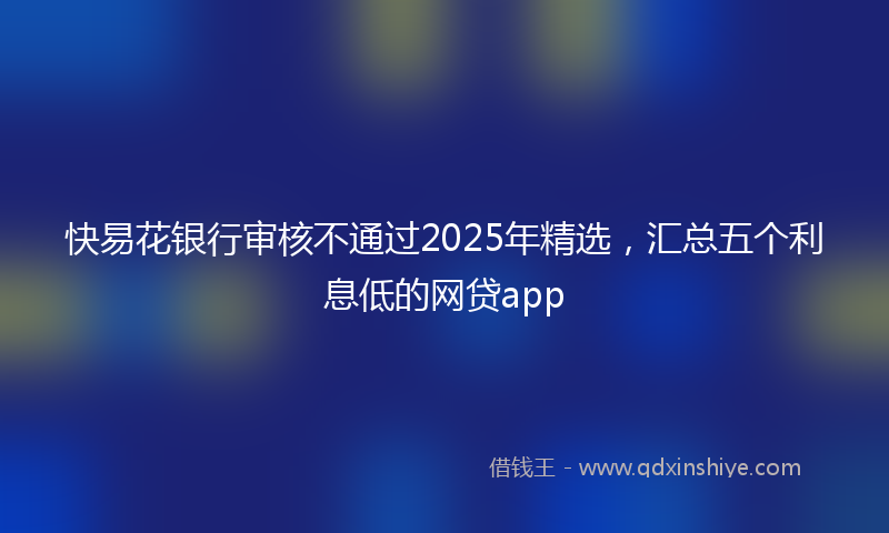 快易花银行审核不通过2025年精选，汇总五个利息低的网贷app