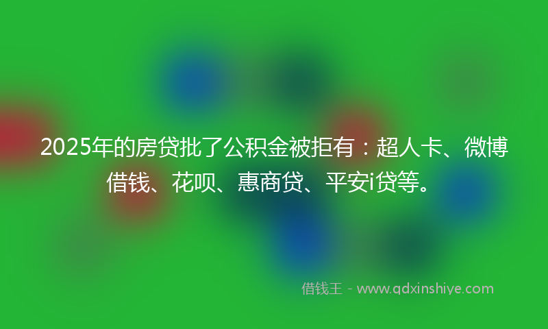 2025年的房贷批了公积金被拒有：超人卡、微博借钱、花呗、惠商贷、平安i贷等。