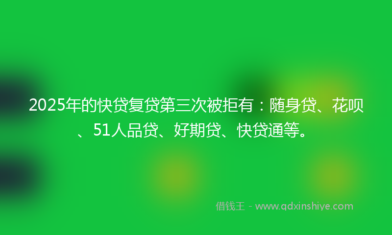 2025年的快贷复贷第三次被拒有：随身贷、花呗、51人品贷、好期贷、快贷通等。