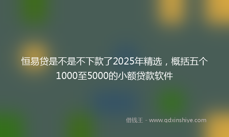 恒易贷是不是不下款了2025年精选，概括五个1000至5000的小额贷款软件