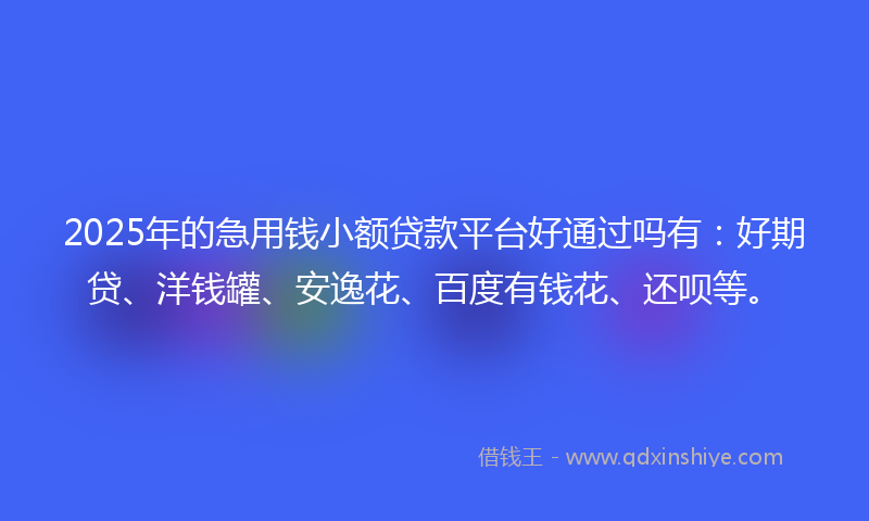 2025年的急用钱小额贷款平台好通过吗有：好期贷、洋钱罐、安逸花、百度有钱花、还呗等。