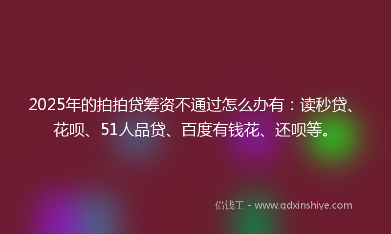 2025年的拍拍贷筹资不通过怎么办有：读秒贷、花呗、51人品贷、百度有钱花、还呗等。