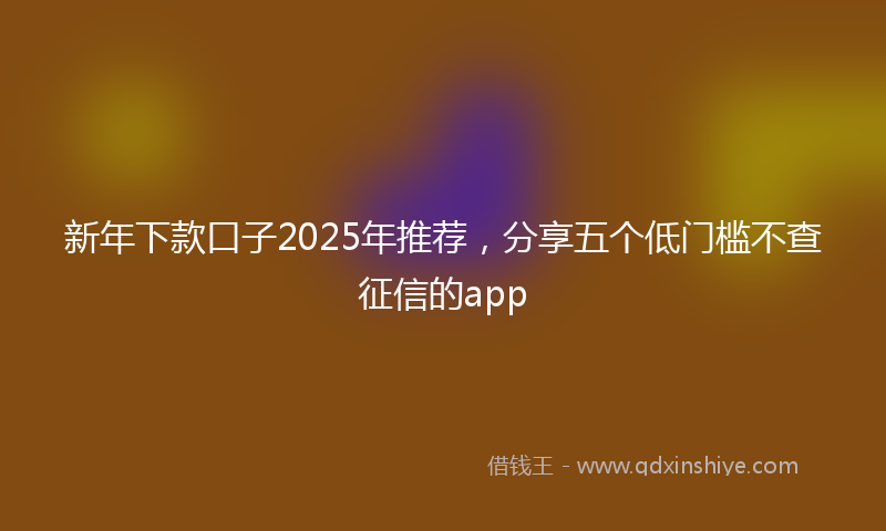 新年下款口子2025年推荐，分享五个低门槛不查征信的app