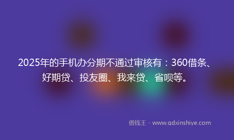 2025年的手机办分期不通过审核有：360借条、好期贷、投友圈、我来贷、省呗等。