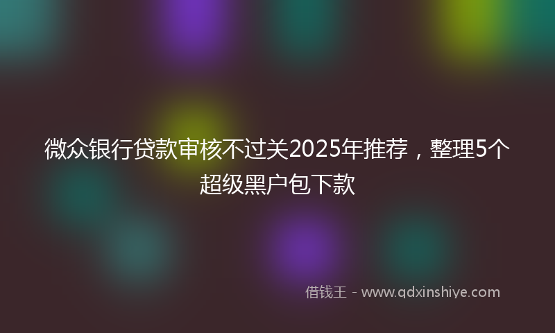微众银行贷款审核不过关2025年推荐，整理5个超级黑户包下款
