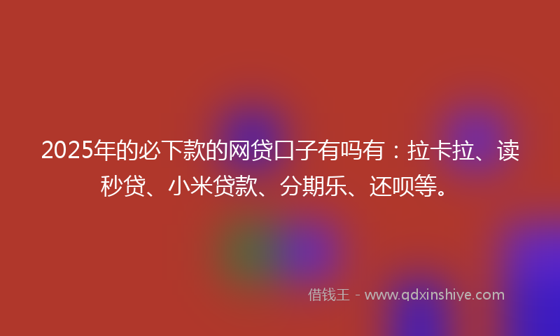 2025年的必下款的网贷口子有吗有：拉卡拉、读秒贷、小米贷款、分期乐、还呗等。
