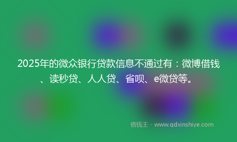 2025年的微众银行贷款信息不通过有：微博借钱、读秒贷、人人贷、省呗、e微贷等。